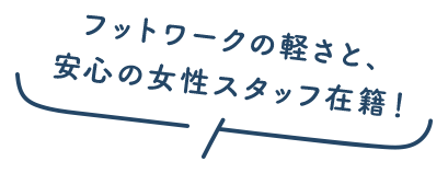 フットワークの軽さと、安心の女性スタッフ在籍！